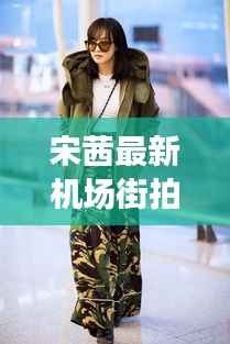 宋茜最新机场街拍与小巷深处的独特风尚小店揭秘