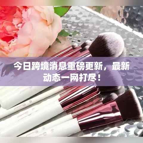 今日跨境消息重磅更新,最新动态一网打尽!