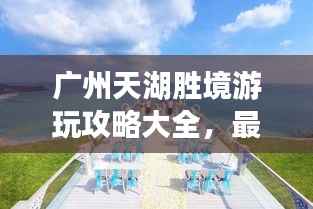 广州天湖胜境游玩攻略大全,最新指南揭秘美景!