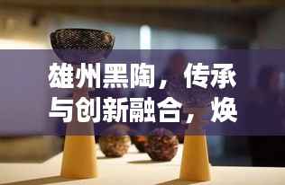 雄州黑陶,传承与创新融合,焕发新世代光彩