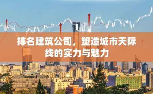 排名建筑公司，塑造城市天际线的实力与魅力